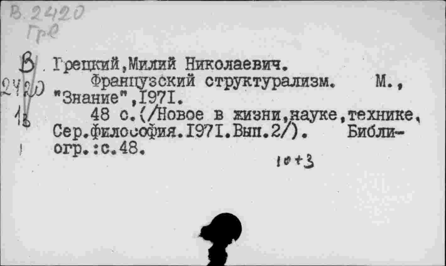 ﻿£> . Грецкий,Милий Николаевич.
о7с,-л	Французский структурализм. М.,
"Знание”,1971.
4	48 с.(/Новое в жизни,науке,технике,
Сер.философия.1971.Вып.2/).	Библи-
I огр.:с.48.